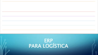 ERP
PARA LOGÍSTICA
El ERP (Enterprise Resource Planning – Planificación de Recursos
Empresariales) para Logística (software de gestión para logística) permite la
organización logística de una empresa mediante la gestión y administración
de todos sus procesos. Entre los beneficios que aporta un ERP a la gestión
logística, podemos resaltar:
Optimización operativa de los almacenes.
Reducción de costes directos, de inventario y tecnológicos.
Adaptación a las necesidades actuales y futuras del negocio.
Mejora de la satisfacción del cliente.
Control y puntualidad en los pedidos.
 