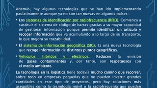 Además, hay algunas tecnologías que se han ido implementando
paulatinamente aunque ya no son tan nuevas en algunos países:
• Los sistemas de identificación por radiofrecuencia (RFID). Comienza a
sustituir el sistema de código de barras gracias a su mayor capacidad
de gestionar información porque permite identificar un artículo y
recoger información que va acumulando a lo largo de su transporte,
lo que mejora su trazabilidad.
• El sistema de información geográfica (SIG). Es una nueva tecnología
que recoge información de distintos puntos geográficos.
• Vehículos híbridos y eléctricos. Reducen la emisión
de gases contaminantes y, por tanto, son respetuosos con
el medio ambiente.
La tecnología en la logística tiene todavía mucho camino que recorrer,
sobre todo en empresas pequeñas que no pueden invertir grandes
cantidades en este tipo de proyectos, pero hay soluciones más
asequibles como la tecnología móvil o la radiofrecuenia que pueden
 