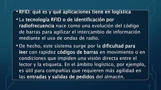 • RFID: qué es y qué aplicaciones tiene en logística
• La tecnología RFID o de identificación por
radiofrecuencia nace como una evolución del código
de barras para agilizar el intercambio de información
mediante el uso de ondas de radio.
• De hecho, este sistema surge por la dificultad para
leer con rapidez códigos de barras en movimiento o en
condiciones que impiden una visión directa entre el
lector y la etiqueta. En el ámbito logístico, por ejemplo,
es útil para compañías que requieren más agilidad en
las entradas y salidas de pedidos del almacén.
 