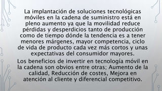 La implantación de soluciones tecnológicas
móviles en la cadena de suministro está en
pleno aumento ya que la movilidad reduce
pérdidas y desperdicios tanto de producción
como de tiempo dónde la tendencia es a tener
menores márgenes, mayor competencia, ciclo
de vida de producto cada vez más cortos y unas
expectativas del consumidor mayores.
Los beneficios de invertir en tecnología móvil en
la cadena son obvios entre otras; Aumento de la
calidad, Reducción de costes, Mejora en
atención al cliente y diferencial competitivo.
 