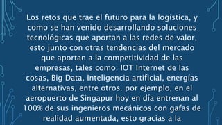 Los retos que trae el futuro para la logística, y
como se han venido desarrollando soluciones
tecnológicas que aportan a las redes de valor,
esto junto con otras tendencias del mercado
que aportan a la competitividad de las
empresas, tales como: IOT Internet de las
cosas, Big Data, Inteligencia artificial, energías
alternativas, entre otros. por ejemplo, en el
aeropuerto de Singapur hoy en día entrenan al
100% de sus ingenieros mecánicos con gafas de
realidad aumentada, esto gracias a la
 