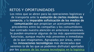 RETOS Y OPORTUNIDADES
Los retos que se abren para las operaciones logísticas y
de transporte ante la evolución de ciertos modelos de
comercio, y la imparable sofisticación de los medios de
comunicación que propician un acercamiento sin
precedentes entre las compañías y los consumidores
han centrado nuestra atención en anteriores ocasiones.
Se pueden enumerar algunas de las más aparentemente
futuristas, aunque mucho más presentes e inmediatas
de lo que imaginamos. Agrupadas por áreas, entre
las innovaciones tecnológicas más destacadas que
veremos (o de las que ya podemos disfrutar) aportadas
por los avances de las nuevas tecnologías en la logística
 