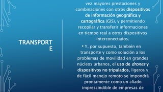 TRANSPORT
E
vez mayores prestaciones y
combinaciones con otros dispositivos
de información geográfica y
cartográfica (GIS), y permitiendo
recopilar y transferir informaciones
en tiempo real a otros dispositivos
interconectados.
• Y, por supuesto, también en
transporte y como solución a los
problemas de movilidad en grandes
núcleos urbanos, el uso de drones y
dispositivos no tripulados, ligeros y
de fácil manejo remoto se impondrá
prontamente como un aliado
imprescindible de empresas de
 