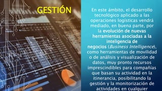 En este ámbito, el desarrollo
tecnológico aplicado a las
operaciones logísticas vendrá
mediado, en buena parte, por
la evolución de nuevas
herramientas asociadas a la
inteligencia de
negocios (Business Intelligence),
como herramientas de movilidad
o de análisis y visualización de
datos, muy pronto recursos
imprescindibles para compañías
que basan su actividad en la
itinerancia, posibilitando la
gestión y la monitorización de
actividades en cualquier
GESTIÓN
 