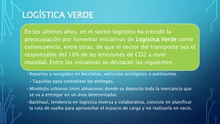 LOGÍSTICA VERDE
En los últimos años, en el sector logístico ha crecido la
preocupación por fomentar iniciativas de Logística Verde como
consecuencia, entre otras, de que el sector del transporte sea el
responsable del 10% de las emisiones de CO2 a nivel
mundial. Entre las iniciativas se destacan las siguientes:
•Repartos y recogidas en bicicletas, vehículos ecológicos o autónomos.
•Taquillas para centralizar las entregas.
•MiniHubs urbanos (mini almacenes donde se deposita toda la mercancía que
se va a entregar en un área determinada).
•Backhaul, tendencia en logística inversa y colaborativa, consiste en planificar
la ruta de vuelta para aprovechar el espacio de carga y no realizarla en vacío.
 