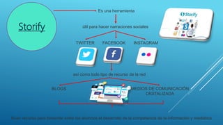 Storify
Es una herramienta
útil para hacer narraciones sociales
TWITTER FACEBOOK INSTAGRAM
así como todo tipo de recurso de la red
BLOGS MEDIOS DE COMUNICACIÓN
DIGITALIZADA
Buen recurso para fomentar entre los alumnos el desarrollo de la competencia de la información y mediática
 