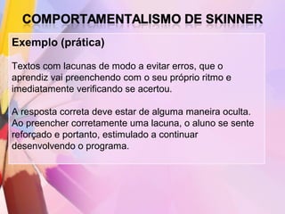 Exemplo (prática)

Textos com lacunas de modo a evitar erros, que o
aprendiz vai preenchendo com o seu próprio ritmo e
imediatamente verificando se acertou.

A resposta correta deve estar de alguma maneira oculta.
Ao preencher corretamente uma lacuna, o aluno se sente
reforçado e portanto, estimulado a continuar
desenvolvendo o programa.
 