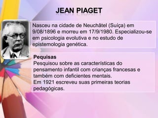 Nasceu na cidade de Neuchâtel (Suíça) em
9/08/1896 e morreu em 17/9/1980. Especializou-se
em psicologia evolutiva e no estudo de
epistemologia genética.

Pequisas
Pesquisou sobre as características do
pensamento infantil com crianças francesas e
também com deficientes mentais.
Em 1921 escreveu suas primeiras teorias
pedagógicas.
 