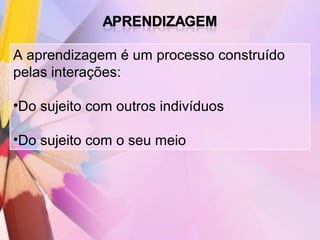 A aprendizagem é um processo construído
pelas interações:

•Do sujeito com outros indivíduos

•Do sujeito com o seu meio
 