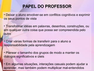 • Deixar o aluno envolver-se em conflitos cognitivos e exprimir
os seus pontos de vista

• Transformar idéias em palavras, desenhos, construções, ou
em qualquer outra coisa que possa ser compreendida pelo
outro

• Criar várias formas de transferir para o aluno a
responsabilidade pela aprendizagem

• Planear o tamanho dos grupos de modo a manter os
diálogos significativos e úteis

• Em algumas situações, interações casuais podem ajudar a
aprender, mas também podem multiplicar mal-entendidos
 