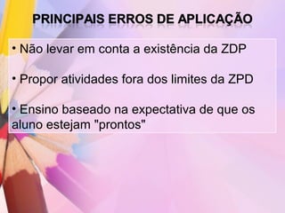 • Não levar em conta a existência da ZDP

• Propor atividades fora dos limites da ZPD

• Ensino baseado na expectativa de que os
aluno estejam "prontos"
 