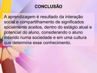 A aprendizagem é resultado da interação
social e compartilhamento de significados
socialmente aceitos, dentro do estágio atual e
potencial do aluno, considerando o aluno
inserido numa sociedade e em uma cultura
que determina esse conhecimento.
 