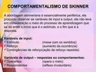A abordagem skinneriana é essencialmente periférica, ela
procurou observar as variáveis de input e output, ela não leva
em consideração o meio do processo de aprendizagem que
se dá entre o início que é o estímulo, e o fim que é a
resposta.

Variáveis de input:
Estímulo                (mexe com os sentidos)
Reforço                 (aumento da ocorrência)
Contingências de reforço(ação de reforço repetida)

Variáveis de output – respostas ou comportamentos:
Operantes               (opera o meio)
Respondentes            (reflexo involuntário)
 