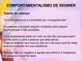 Teoria do reforço

“O comportamento é controlado por conseqüências”

As pessoas procuram adquirir condutas para adquirir
recompensas e não punições.

Uma recompensa pode ser ruim ou não tão boa para quem
ganha como é para a pessoa que está dando.
Pode-se analisar se é boa ou não se o ato para qual foi dada
teve um aumento em sua incidência.

Reforço ruim ou negativo é aquela que diminui a freqüência
do ato para o qual foi dado.
 