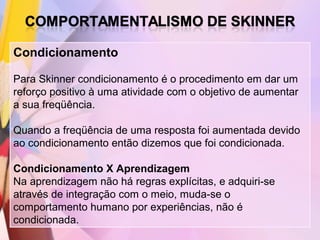 Condicionamento

Para Skinner condicionamento é o procedimento em dar um
reforço positivo à uma atividade com o objetivo de aumentar
a sua freqüência.

Quando a freqüência de uma resposta foi aumentada devido
ao condicionamento então dizemos que foi condicionada.

Condicionamento X Aprendizagem
Na aprendizagem não há regras explícitas, e adquiri-se
através de integração com o meio, muda-se o
comportamento humano por experiências, não é
condicionada.
 