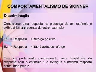Discriminação

Condicionar uma resposta na presença de um estímulo e
extinguí-la na presença de outro, exemplo:


E1 > Resposta   >Reforço positivo

E2 > Resposta   >Não é aplicado reforço


Este comportamento condicionará maior freqüência da
resposta com o estímulo 1 e extinguir a mesma resposta
estimulada pelo 2.
 