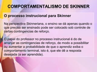 O processo instrucional para Skinner

Na perspectiva Skinneriana, o ensino se dá apenas quando o
que precisa ser ensinado pode ser colocado sob controle de
certas contingencias de reforço.

O papel do professor no processo instrucional é do de
arranjar as contingencias de reforço, de modo a possibilitar
ou aumentar a probabilidade de que o aprendiz exiba o
comportamento terminal, isto é, que ele dê a resposta
desejada (a ser aprendida).
 