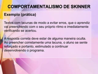 Exemplo (prática)

Textos com lacunas de modo a evitar erros, que o aprendiz
vai preenchendo com o seu próprio ritmo e imediatamente
verificando se acertou.

A resposta correta deve estar de alguma maneira oculta.
Ao preencher corretamente uma lacuna, o aluno se sente
reforçado e portanto, estimulado a continuar
desenvolvendo o programa.
 