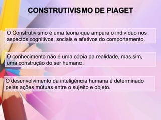 O Construtivismo é uma teoria que ampara o indivíduo nos
aspectos cognitivos, sociais e afetivos do comportamento.


O conhecimento não é uma cópia da realidade, mas sim,
uma construção do ser humano.


O desenvolvimento da inteligência humana é determinado
pelas ações mútuas entre o sujeito e objeto.
 