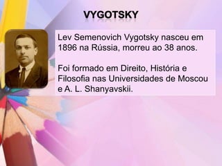 Lev Semenovich Vygotsky nasceu em
1896 na Rússia, morreu ao 38 anos.

Foi formado em Direito, História e
Filosofia nas Universidades de Moscou
e A. L. Shanyavskii.
 