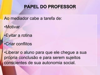 Ao mediador cabe a tarefa de:
•Motivar
•Evitar a rotina
•Criar conflitos
•Liberar o aluno para que ele chegue a sua
própria conclusão e para serem sujeitos
conscientes de sua autonomia social.
 