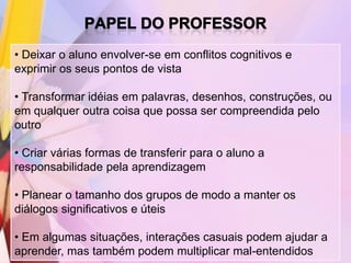 • Deixar o aluno envolver-se em conflitos cognitivos e
exprimir os seus pontos de vista

• Transformar idéias em palavras, desenhos, construções, ou
em qualquer outra coisa que possa ser compreendida pelo
outro

• Criar várias formas de transferir para o aluno a
responsabilidade pela aprendizagem

• Planear o tamanho dos grupos de modo a manter os
diálogos significativos e úteis

• Em algumas situações, interações casuais podem ajudar a
aprender, mas também podem multiplicar mal-entendidos
 