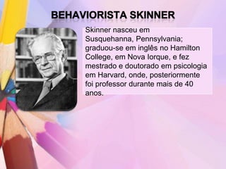 Skinner nasceu em
Susquehanna, Pennsylvania;
graduou-se em inglês no Hamilton
College, em Nova Iorque, e fez
mestrado e doutorado em psicologia
em Harvard, onde, posteriormente
foi professor durante mais de 40
anos.
 