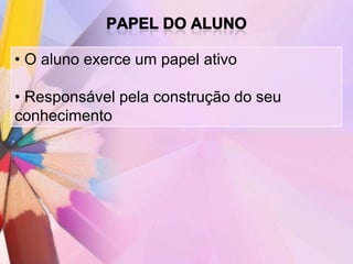 • O aluno exerce um papel ativo

• Responsável pela construção do seu
conhecimento
 