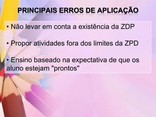 • Não levar em conta a existência da ZDP

• Propor atividades fora dos limites da ZPD

• Ensino baseado na expectativa de que os
aluno estejam "prontos"
 