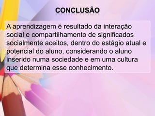 A aprendizagem é resultado da interação
social e compartilhamento de significados
socialmente aceitos, dentro do estágio atual e
potencial do aluno, considerando o aluno
inserido numa sociedade e em uma cultura
que determina esse conhecimento.
 