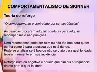 Teoria do reforço

“O comportamento é controlado por conseqüências”

As pessoas procuram adquirir condutas para adquirir
recompensas e não punições.

Uma recompensa pode ser ruim ou não tão boa para quem
ganha como é para a pessoa que está dando.
Pode-se analisar se é boa ou não se o ato para qual foi dada
teve um aumento em sua incidência.

Reforço ruim ou negativo é aquela que diminui a freqüência
do ato para o qual foi dado.
 