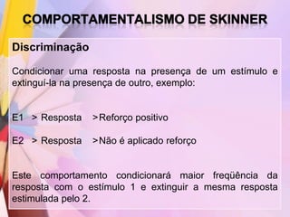 Discriminação

Condicionar uma resposta na presença de um estímulo e
extinguí-la na presença de outro, exemplo:


E1 > Resposta   >Reforço positivo

E2 > Resposta   >Não é aplicado reforço


Este comportamento condicionará maior freqüência da
resposta com o estímulo 1 e extinguir a mesma resposta
estimulada pelo 2.
 