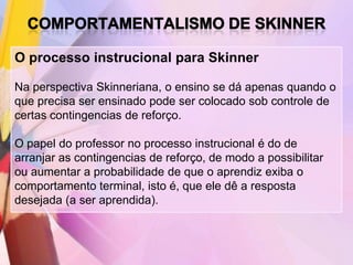 O processo instrucional para Skinner

Na perspectiva Skinneriana, o ensino se dá apenas quando o
que precisa ser ensinado pode ser colocado sob controle de
certas contingencias de reforço.

O papel do professor no processo instrucional é do de
arranjar as contingencias de reforço, de modo a possibilitar
ou aumentar a probabilidade de que o aprendiz exiba o
comportamento terminal, isto é, que ele dê a resposta
desejada (a ser aprendida).
 