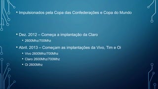 • Impulsionados pela Copa das Confederações e Copa do Mundo
• Dez. 2012 – Começa a implantação da Claro
• 2600Mhz/700Mhz
• Abril. 2013 – Começam as implantações da Vivo, Tim e Oi
• Vivo 2600Mhz/700Mhz
• Claro 2600Mhz/700Mhz
• Oi 2600Mhz
 