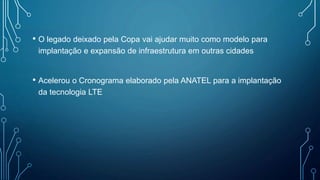 • O legado deixado pela Copa vai ajudar muito como modelo para
implantação e expansão de infraestrutura em outras cidades
• Acelerou o Cronograma elaborado pela ANATEL para a implantação
da tecnologia LTE
 