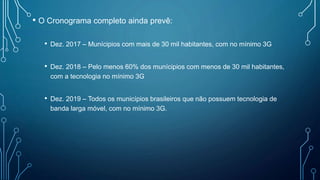 • O Cronograma completo ainda prevê:
• Dez. 2017 – Munícipios com mais de 30 mil habitantes, com no mínimo 3G
• Dez. 2018 – Pelo menos 60% dos munícipios com menos de 30 mil habitantes,
com a tecnologia no mínimo 3G
• Dez. 2019 – Todos os municípios brasileiros que não possuem tecnologia de
banda larga móvel, com no mínimo 3G.
 