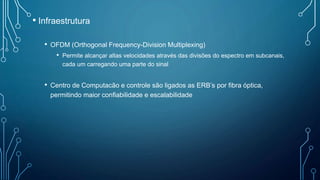 • Infraestrutura
• OFDM (Orthogonal Frequency-Division Multiplexing)
• Permite alcançar altas velocidades através das divisões do espectro em subcanais,
cada um carregando uma parte do sinal
• Centro de Computacão e controle são ligados as ERB’s por fibra óptica,
permitindo maior confiabilidade e escalabilidade
 