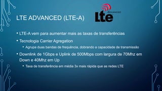 LTE ADVANCED (LTE-A)
• LTE-A vem para aumentar mais as taxas de transferências
• Tecnologia Carrier Agregation
• Agrupa duas bandas de frequência, dobrando a capacidade de transmissão
• Downlink de 1Gbps e Uplink de 500Mbps com largura de 70Mhz em
Down e 40Mhz em Up
• Taxa de transferência em média 3x mais rápida que as redes LTE
 