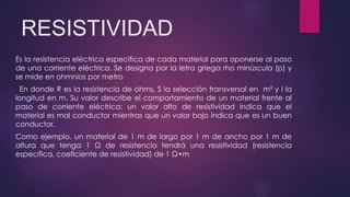 RESISTIVIDAD
Es la resistencia eléctrica especifica de cada material para oponerse al paso
de una corriente eléctrica. Se designa por la letra griega rho minúscula (p) y
se mide en ohmnios por metro
En donde R es la resistencia de ohms, S la selección transversal en m² y l la
longitud en m. Su valor describe el comportamiento de un material frente al
paso de corriente eléctrica: un valor alto de resistividad indica que el
material es mal conductor mientras que un valor bajo indica que es un buen
conductor.
Como ejemplo, un material de 1 m de largo por 1 m de ancho por 1 m de
altura que tenga 1 Ω de resistencia tendrá una resistividad (resistencia
específica, coeficiente de resistividad) de 1 Ω•m
 