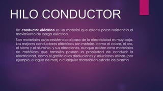 HILO CONDUCTOR
Un conductor eléctrico es un material que ofrece poca resistencia al
movimiento de carga eléctrica
Son materiales cuya resistencia al paso de la electricidad es muy baja.
Los mejores conductores eléctricos son metales, como el cobre, el oro,
el hierro y el aluminio, y sus aleaciones, aunque existen otros materiales
no metálicos que también poseen la propiedad de conducir la
electricidad, como el grafito o las disoluciones y soluciones salinas (por
ejemplo, el agua de mar) o cualquier material en estado de plasma
 