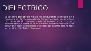 DIELECTRICO
Se denomina dieléctrico al material mal conductor de electricidad, por lo
que puede ser utilizado como aislante eléctrico, y además si es sometido a
un campo eléctrico externo, puede establecerse en él un campo
eléctrico interno, a diferencia de los materiales aislantes con los que suelen
confundirse. Todos los materiales dieléctricos son aislantes pero no todos
los materiales aislantes son dieléctricos
 