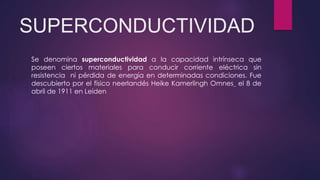 SUPERCONDUCTIVIDAD
Se denomina superconductividad a la capacidad intrínseca que
poseen ciertos materiales para conducir corriente eléctrica sin
resistencia ni pérdida de energía en determinadas condiciones. Fue
descubierto por el físico neerlandés Heike Kamerlingh Omnes el 8 de
abril de 1911 en Leiden
 