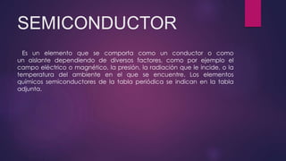 SEMICONDUCTOR
Es un elemento que se comporta como un conductor o como
un aislante dependiendo de diversos factores, como por ejemplo el
campo eléctrico o magnético, la presión, la radiación que le incide, o la
temperatura del ambiente en el que se encuentre. Los elementos
químicos semiconductores de la tabla periódica se indican en la tabla
adjunta.
 