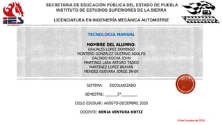 SECRETARIA DE EDUCACIÓN PÚBLICA DEL ESTADO DE PUEBLA
INSTITUTO DE ESTUDIOS SUPERIORES DE LA SIERRA
LICENCIATURA EN INGENIERÍA MECÁNICA AUTOMOTRIZ
TECNOLOGIA MANUAL
NOMBRE DEL ALUMNO:
GRAJALES LOPEZ DOMINGO
MONTERO GONZALEZ GUSTAVO ADOLFO
GALINDO ROCHA JOHN
MARTINEZ LARA ARTURO TADEO
MARTINEZ LOPEZ BRAYAN
MENDEZ GUEVARA JORGE JAHIR
SISTEMA: ESCOLARIZADO
SEMESTRE: ______5°________
CICLO ESCOLAR: AGOSTO-DICIEMBRE 2020
DOCENTE: KENIA VENTURA ORTIZ
19 deOctubre de2020
 