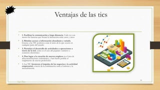 Ventajas de las tics
• 1. Facilitan la comunicación a larga distancia. Cada vez son
menos las barreras que frenan la interacción entre unos y otros
• 2. Brindan acceso a información abundante y variada.
Gracias a las TIC podemos estar al tanto de lo que ocurre en
cualquier parte del mundo
• 3. Permiten el desarrollo de actividades u operaciones a
través de la red, como es el caso del popular e-commerce o
comercio electrónico
• 4. Dan lugar a la creación de nuevos empleos en el área de
telecomunicaciones (teletrabajo), y han hecho posible el
surgimiento de nuevas profesiones
• 5. Las TIC favorecen el impulso de los negocios y la actividad
empresarial, a través de la combinación entre el internet y la
mercadotecnia.
Las Tics
10
 