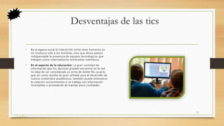 Desventajas de las tics
• En el aspecto social: la interacción entre seres humanos ya
no involucra solo a los hombres, sino que ahora parece
indispensable la presencia de equipos tecnológicos que
trabajen como intermediarios entre estos individuos.
• En el aspecto de la educación: La gran cantidad de
información que los alumnos pueden encontrar en la red
no deja de ser considerada un arma de doble filo, puesto
que así como resulta de gran utilidad para el desarrollo de
nuevos contenidos académicos, también puede entorpecer
la creación conocimientos si se trabaja con información
incompleta o procedente de fuentes poco confiables
Las Tics
11
 