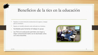 Beneficios de la tics en la educación
• Suprime en cierta forma las restricciones de espacio y tiempo
para la enseñanza.
• Supone un modelo educativo más enfocado en el alumno.
 Facilidades para fomentar el trabajo en grupo.
 Las TICS en la educación permiten una mayor y
mejor comunicación tanto con el alumnado como
con otros docentes.
Las Tics 12
 