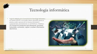 Tecnologia informática
• Según lo definido por la Asociación de la Tecnología Informática
de América (ITAA) es «el estudio, diseño, desarrollo, puesta en
práctica, ayuda o gerencia de los sistemas informáticos
computarizados, particularmente uso del Software y Hardware.
(TI) incluye los productos que almacenan, procesan,
transmiten, convierten, copian o reciben información
electrónica.
Las Tics
4
 