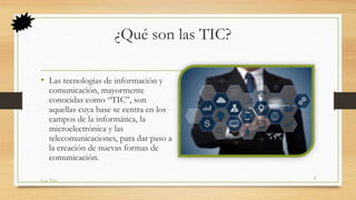 ¿Qué son las TIC?
• Las tecnologías de información y
comunicación, mayormente
conocidas como “TIC”, son
aquellas cuya base se centra en los
campos de la informática, la
microelectrónica y las
telecomunicaciones, para dar paso a
la creación de nuevas formas de
comunicación.
Las Tics
5
 