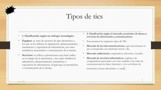 Tipos de tics
• 1. Clasificación según un enfoque tecnológico
• Equipos: se trata de recursos de tipo electrónico a
los que se les atribuye la adquisición, almacenamiento,
tratamiento y exposición de información, así como
también la transmisión o comunicación de la misma.
• Servicios: se refiere a prestaciones cuya base radica
en el campo de la electrónica, y las cuales facilitan la
adquisición, almacenamiento, tratamiento y
exposición de información, al igual que la transmisión
o comunicación de la misma.
• 2. Clasificación según el mercado económico de bienes y
servicios de información y comunicaciones
• Encontramos los siguientes tipos de TIC:
• Mercado de las telecomunicaciones: aquí encontramos lo
que corresponde a las telefonías móvil y fija.
• Mercado audiovisual: comprende la televisión y la radio.
• Mercado de servicios informáticos: engloba a las
computadoras personales, así como también a las redes de
comunicaciones de datos (internet) y a los servidores de
mensajería (correo electrónico o e-mail).
Las Tics
7
 